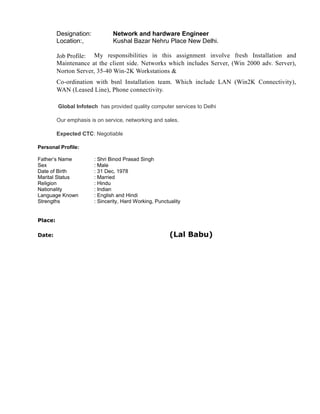 Designation: Network and hardware Engineer
Location:, Kushal Bazar Nehru Place New Delhi.
Job Profile: My responsibilities in this assignment involve fresh Installation and
Maintenance at the client side. Networks which includes Server, (Win 2000 adv. Server),
Norton Server, 35-40 Win-2K Workstations &
Co-ordination with bsnl Installation team. Which include LAN (Win2K Connectivity),
WAN (Leased Line), Phone connectivity.
Global Infotech has provided quality computer services to Delhi
Our emphasis is on service, networking and sales.
Expected CTC: Negotiable
Personal Profile:
Father’s Name : Shri Binod Prasad Singh
Sex : Male
Date of Birth : 31 Dec, 1978
Marital Status : Married
Religion : Hindu
Nationality : Indian
Language Known : English and Hindi
Strengths : Sincerity, Hard Working, Punctuality
Place:
Date: (Lal Babu)
 