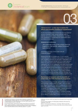 European Botanical Forum 50 rue de l’Association, 1000 Brussels
T: +32 2 209 11 50 E: info@botanical-forum.be www.botanicalforum.com
‘Metabolomics’ - a new way to assess the
effects and benefits of botanical supplements?
For the future development of botanicals and new botanical
products intended to help maintain/optimise health, a
relatively new concept entitled ‘Metabolomics’ may offer a
new perspective in understanding the multi-faceted nature
and effects of botanicals.
Metabolomics is defined as:
‘the systematic study of the unique chemical
fingerprints that specific cellular processes
leave behind’
Specifically, the study of their small molecule
metabolite profiles.6
Metabolomes refer to complete sets of small molecule
metabolites (such as metabolic intermediates, hormones and
other signalling molecules and secondary metabolites) to be
found within a biological sample such as a single organism.
While only some 2500 human metabolites have yet been
catalogued, over 50,000 metabolites have been characterised
from the plant kingdom, and many thousands of metabolites
have been identified and/or characterised from single plants.
However, much more work is needed before the study of
metabolomics can fully fulfil its aim of providing a detailed
description of metabolic pathways and their workings, and
hence a more complete picture of how living organisms work.
Nutraceutical research and the benefits of
botanicals: the Fifth Framework programme
The long history of use of locally used traditional foods and
their potentially positive effects on health is also prompting
new research projects. One such is a proposed joint-funded
three-year academic/industry/European Commission project
to evaluate 150 species of food plants.7
Researchers will be
looking at their health effects and in particular their
antioxidant, anti-diabetes and memory mediating activities,
which, it is hoped, will contribute to the development of new
foods offering a positive effect on the maintenance of health.
References
1 Preamble to the Constitution of the World Health Organization as adopted by the
International Health Conference, New York, 19 – 22 June 1946; signed on 22 July 1946 by
the representatives of 61 States (Official Records of the World Health Organization, No 2,
p.100) and entered into force on 7 April 1948
2 Food Standards Agency, National Diet and Nutrition Survey (Volume 4), Ref: 2004/0457
3 EFSA - Scientific substantiation of a health claim related to plant sterols and lower/reduced
blood cholesterol and reduced risk of (coronary) heart disease pursuant to Article 14 of Regulation
(EC) No 1924/2006 (Question No EFSA-Q-2008-085), adopted on 11 July 2008
4 RIVM report 350070001/2008. Dutch National Food Consumption Survey-Young Children
2005/2006
5 Council of Europe, Guidelines on the Quality, Safety and Marketing of Plant-based Food
Supplements, 24.006, 2005
6 Davis, B. ‘Growing pains for metabolomics’, The Scientist, 19(8):25-28, April 2005
7 Lucas, J. EU funded Research on Functional Foods, British Journal of Nutrition (2002) 88,
Suppl. 2, S131-S132
4
 