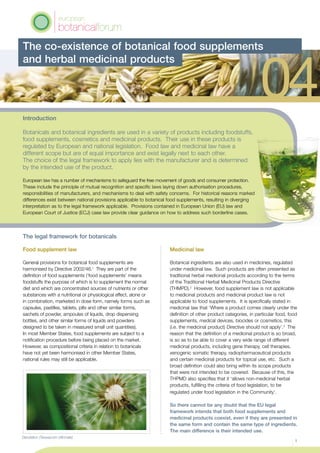 The legal framework for botanicals
Food supplement law
General provisions for botanical food supplements are
harmonised by Directive 2002/46.1
They are part of the
definition of food supplements (‘food supplements’ means
foodstuffs the purpose of which is to supplement the normal
diet and which are concentrated sources of nutrients or other
substances with a nutritional or physiological effect, alone or
in combination, marketed in dose form, namely forms such as
capsules, pastilles, tablets, pills and other similar forms,
sachets of powder, ampoules of liquids, drop dispensing
bottles, and other similar forms of liquids and powders
designed to be taken in measured small unit quantities).
In most Member States, food supplements are subject to a
notification procedure before being placed on the market.
However, as compositional criteria in relation to botanicals
have not yet been harmonised in other Member States,
national rules may still be applicable.
Medicinal law
Botanical ingredients are also used in medicines, regulated
under medicinal law. Such products are often presented as
traditional herbal medicinal products according to the terms
of the Traditional Herbal Medicinal Products Directive
(THMPD).2
However, food supplement law is not applicable
to medicinal products and medicinal product law is not
applicable to food supplements. It is specifically stated in
medicinal law that ‘Where a product comes clearly under the
definition of other product categories, in particular food, food
supplements, medical devices, biocides or cosmetics, this
(i.e. the medicinal product) Directive should not apply’.3
The
reason that the definition of a medicinal product is so broad,
is so as to be able to cover a very wide range of different
medicinal products, including gene therapy, cell therapies,
xenogenic somatic therapy, radiopharmaceutical products
and certain medicinal products for topical use, etc. Such a
broad definition could also bring within its scope products
that were not intended to be covered. Because of this, the
THPMD also specifies that it ‘allows non-medicinal herbal
products, fulfilling the criteria of food legislation, to be
regulated under food legislation in the Community’.
So there cannot be any doubt that the EU legal
framework intends that both food supplements and
medicinal products coexist, even if they are presented in
the same form and contain the same type of ingredients.
The main difference is their intended use.
The co-existence of botanical food supplements
and herbal medicinal products
1
Dandelion (Taraxacum officinale)
Introduction
Botanicals and botanical ingredients are used in a variety of products including foodstuffs,
food supplements, cosmetics and medicinal products. Their use in these products is
regulated by European and national legislation. Food law and medicinal law have a
different scope but are of equal importance and exist legally next to each other.
The choice of the legal framework to apply lies with the manufacturer and is determined
by the intended use of the product.
European law has a number of mechanisms to safeguard the free movement of goods and consumer protection.
These include the principle of mutual recognition and specific laws laying down authorisation procedures,
responsibilities of manufacturers, and mechanisms to deal with safety concerns. For historical reasons marked
differences exist between national provisions applicable to botanical food supplements, resulting in diverging
interpretation as to the legal framework applicable. Provisions contained in European Union (EU) law and
European Court of Justice (ECJ) case law provide clear guidance on how to address such borderline cases.
 
