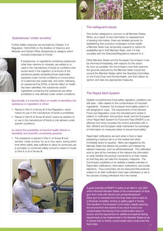 Substances ‘under scrutiny’
Further safety measures are provided by Chapter 3 of
Regulation 1925/2006 on the Addition of Vitamins and
Minerals and Certain Other Substances (a category which
includes botanicals) to Foods.3
If substances, or ingredients containing substances
other than vitamins or minerals, are added to or
used in the manufacture of foods at conditions that
would result in the ingestion of amounts of the
substance greatly exceeding those reasonably
expected under normal conditions of consumption
of a balanced and varied diet, and when, following
an assessment by EFSA, a harmful effect on health
has been identified, the substances and/or
ingredients containing the substances are either
prohibited or only allowed under certain conditions.
Specifically, if a harmful effect on health is identified, the
substance or ingredient is either:
•	 Placed in Part A of Annex III of the Regulation, which
means its use in the manufacture of foods is prohibited;
•	 Placed in Part B of Annex III which means its addition to
or use in the manufacture of foods is only allowed under
specific conditions;
or, where the possibility of harmful health effects is
identified, but scientific uncertainty persists:
•	 The substance is placed in Part C of Annex III and
remains ‘under scrutiny’ for up to four years, during which
time either safety data sufficient to allow its continued use
is provided, or continued safety concerns means it moves
to Part A or B of Annex III.
The safeguard clause
One further safeguard is common to all Member States.
When, as a result of new information or reassessment
of existing information, there are detailed grounds for
establishing that a product endangers human health,
a Member State may temporarily suspend or restrict its
availability/use in that Member State, even if it fully
complies with the Directives/Regulations relevant to it.
Other Member States and the European Commission must
be informed immediately, with reasons for the action.
As soon as possible, the Commission must then examine
the grounds adduced by the Member State concerned,
consult the Member States within the Standing Committee
on the Food Chain and Animal Health, and then deliver its
opinion and take any appropriate measures.
The Rapid Alert System
Despite comprehensive food safety regulation, problems can
still arise - often related to the contamination of imported
ingredients. However, the European food safety system is
still designed to cope. The requirements of the General
Food Law Regulation cover the manufacturer’s duties in
relation to notification and product recall, and the European
Union Rapid Alert System for Food and Feed (RASFF) is an
effective tool which provides the control authorities with a
fast, efficient and European-wide mechanism for exchange
of information on measures taken to ensure food safety.4
Rapid Alert notifications are sent when a food or feed
presenting a serious risk is on the market and when
immediate action is required. Alerts are triggered by the
Member State that detects the problem and initiates the
relevant measures, such as withdrawal/recall. The notification
aims to give all the members of the network the information
to verify whether the product concerned is on their market,
so that they also can take the necessary measures. The
Commission publishes on its website a weekly overview of
Rapid Alert notifications, information notifications, and border
rejections. Thus consumers can be reassured that products
subject to an Alert notification have been withdrawn or are in
the process of being withdrawn from the market.
A good example of RASFF in action is an Alert in July 2007
which informed Member States of the contamination of Guar
gum from India with dioxins and pentachlorophenol.5
(Guar gum is extracted from the Guar bean and is used as
a thickener, emulsifier, binding or gelling agent in foods).
This resulted in the European Commission rapidly requiring
the removal from the market of any stock found to be
contaminated, the tracing of the contamination back to
source, and the requirement for additional analytical testing
requirements to be implemented in the Member States so as
to ensure that no further contaminated stock could enter the
food chain. 3
 