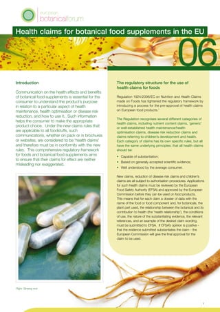 Introduction
Communication on the health effects and benefits
of botanical food supplements is essential for the
consumer to understand the product’s purpose
in relation to a particular aspect of health
maintenance, health optimisation or disease risk
reduction, and how to use it. Such information
helps the consumer to make the appropriate
product choice. Under the new claims rules that
are applicable to all foodstuffs, such
communications, whether on pack or in brochures
or websites, are considered to be ‘health claims’
and therefore must be in conformity with the new
rules. This comprehensive regulatory framework
for foods and botanical food supplements aims
to ensure that their claims for effect are neither
misleading nor exaggerated.
The regulatory structure for the use of
health claims for foods
Regulation 1924/2006/EC on Nutrition and Health Claims
made on Foods has tightened the regulatory framework by
introducing a process for the pre-approval of health claims
on European food products.1
The Regulation recognises several different categories of
health claims, including nutrient content claims, ‘generic’
or well-established health maintenance/health
optimisation claims, disease risk reduction claims and
claims referring to children’s development and health.
Each category of claims has its own specific rules, but all
have the same underlying principles: that all health claims
should be:
•	 Capable of substantiation;
•	 Based on generally accepted scientific evidence;
•	 Well understood by the average consumer.
New claims, reduction of disease risk claims and children’s
claims are all subject to authorisation procedures. Applications
for such health claims must be reviewed by the European
Food Safety Authority (EFSA) and approved by the European
Commission before they can be used on food products.
This means that for each claim a dossier of data with the
name of the food or food component and, for botanicals, the
plant part used, the relationship between the botanical and its
contribution to health (the ‘health relationship’), the conditions
of use, the nature of the substantiating evidence, the relevant
references, and an example of the desired claim wording,
must be submitted to EFSA. If EFSA’s opinion is positive -
that the evidence submitted substantiates the claim - the
European Commission will give the final approval for the
claim to be used.
Health claims for botanical food supplements in the EU
1
Right: Ginseng root
 