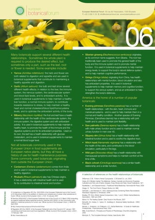 Many botanicals support several different health
relationships. Sometimes the whole plant is
required to produce the desired effect, but
sometimes only a part, such as the leaf, root
or flower is needed. Some examples include:
•	 Yarrow (Achillea millefolium): the herb and flower are
both related to digestion and appetite and are used in
botanical supplements that contribute to maintaining a
healthy appetite and digestion.
•	 Garlic (Allium sativum): the bulb and leaf show several
different health effects: in relation to the liver, the immune
system, the nervous system, the cardiovascular system
and blood lipid levels, and to antioxidant activity. It is
used in botanical supplements to help maintain a healthy
liver function, a normal immune system, to contribute
towards resistance to stress, to help maintain a healthy
heart and normal cholesterol/blood lipid/homocysteine
levels, and to optimise the antioxidant activity of the body.
•	 Bilberry (Vaccinium myrtillus): the fruit and leaf have a health
relationship with the health of the cardiovascular system, the
immune system, the digestive system and with antioxidant
activity. It is used in botanical supplements to help maintain a
healthy heart, to promote the health of the immune and the
digestive systems and for its antioxidant properties. Used on
its own, the leaf has a health relationship with glucose
metabolism, and is used in botanical supplements to maintain
a normal blood sugar level.
Not all botanicals commonly used in the
European Union in food supplements are
European native plants, but they all have a
history of use for health maintenance purposes.
Some commonly used botanicals originating
from outside the European Union:
•	 Cardamom (Elettaria cardamomum) comes from India
and is used in botanical supplements to help maintain a
healthy digestion.
•	 Rhubarb (Rheum palmatum) also has Chinese origins.
It has a relationship with intestinal health and is used
for its contribution to intestinal transit and function.
References
•	 Siberian ginseng (Eleutherococcus senticosus) originates,
as its common name suggests, from Siberia. The root has
traditionally been used to promote the general health of the
body and the immune system and to promote mental
function. It is used in botanical supplements to help maintain
energy levels, to support the body’s natural defence system,
and to help maintain cognitive performance.
•	 Ginkgo (Ginkgo biloba) originating from China, has health
relationships with mental function, blood circulation and also
has antioxidant properties. It is used in botanical
supplements to help maintain memory and cognitive function,
to support the venous system, and as an antioxidant to help
strengthen the body’s defences.
America is the home of a number of popular
botanicals:
•	 Evening primrose (Oenothera paradoxa) has a number of
health relationships - with the skin, heart, immune and
menstrual systems - and is used to help maintain them in a
normal and healthy condition. Another species of Evening
Primrose, (Oenothera biennis) has a relationship with joint
health and is used to maintain joint flexibility.
•	 Saw palmetto (Serenoa repens) has a health relationship
with male urinary function and is used to maintain normal
urinary function in men over 45.
•	 Slippery elm (Ulmus fulva) has a health relationship with
intestinal function and is used to soothe the digestive tract.
•	 Witch hazel (Hamamelis virginiana) has a relationship with
the health of the veins, and contributes to the blood
circulation, particularly in the legs.
•	 Wild yam (Dioscorea villosa) has a health relationship with
menopausal symptoms and helps to maintain comfort at this
time of life.
•	 Black cohosh (Cimicifuga racemosa) has a similar health
relationship and a similar function.
A selection of references on the health relationships of botanicals
Williamson, E.M. Potter’s Herbal Cyclopaedia. C.W.Daniel Co. Ltd. 2003
Grieve, M. A Modern Herbal: The Medicinal, Culinary, Cosmetic and Economic Properties,
Cultivation and Folk Lore of Herbs, Grasses, Fungi, Shrubs and Trees. Dover Publications, 1971
Karalliedde, L. and Gawarammana, I, Traditional Herbal Medicines, Hammersmith Press, 2008
Griggs, B. The Food Factor, Penguin Books Ltd. l986
Delmulle, L. and Demeyer, K., (Eds.) Anthraquinones Containing Plants Reconsidered,
Standaard Uitgeverij nv, Antwerpen, 2008
Bradley, P.R. (Ed.), British Herbal Compendium, Vols. 1 and 2, British Herbal Medicine
Association, 1992 and 2006
Bench, N. The Healing Garden, Grey House in the Woods, 2007
McGuffin, M., Hobbs, C., Upton, R., Goldberg A., Botanical Safety Handbook. CREC
Press l997
Barnes, J., Anderson, LA, Phillipson, J.D. Herbal Medicines - A Guide for Healthcare
Professionals. Pharmaceutical Press, 2002
Mills, S and Bone K., Principles and Practice of Phytotherapy. Churchill Livingstone,
2000
McIntyre, R., The Complete Woman’s Herbal, Gaia Books, l994
4
1 Corrigendum to Regulation (EC) No 1925/2006 of the European Parliament and of the Council
of 20 December 2006 on the addition of vitamins and minerals and of certain other substances to
foods. Official Journal of the European Union: L12/3, 18 January 2007
2 Directive 2004/24/EC of the European Parliament and of the Council of 31 March 2004 amending,
as regards traditional herbal medicinal products, Directive 2001/83/EC on the Community code
relating to medicinal products for human use. Official Journal of the European Union: L136/85 30
April 2004
3 http://www.emea.europa.eu/htms/human/hmpc
4 Regulation (EC) No 258/97 of the European Parliament and of the Council of 27 January 1997
concerning novel foods and novel food ingredients. Official Journal of the European Union: L043/1,
14 February 1997
5 http://www.efsa.eu.int
European Botanical Forum 50 rue de l’Association, 1000 Brussels
T: +32 2 209 11 50 E: info@botanical-forum.be www.botanicalforum.com
 