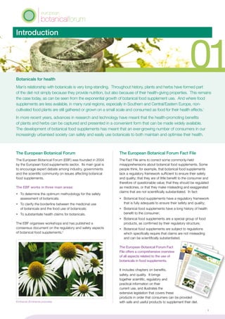 Introduction
Botanicals for health
Man’s relationship with botanicals is very long-standing. Throughout history, plants and herbs have formed part
of the diet not simply because they provide nutrition, but also because of their health-giving properties. This remains
the case today, as can be seen from the exponential growth of botanical food supplement use. And where food
supplements are less available, in many rural regions, especially in Southern and Central/Eastern Europe, non-
cultivated food plants are still gathered or grown on a small scale and consumed as food for their health effects.1
In more recent years, advances in research and technology have meant that the health-promoting benefits
of plants and herbs can be captured and presented in a convenient form that can be made widely available.
The development of botanical food supplements has meant that an ever-growing number of consumers in our
increasingly urbanised society can safely and easily use botanicals to both maintain and optimise their health.
The European Botanical Forum
The European Botanical Forum (EBF) was founded in 2004
by the European food supplements sector. Its main goal is
to encourage expert debate among industry, governments
and the scientific community on issues affecting botanical
food supplements.
	
The EBF works in three main areas:
•	 To determine the optimum methodology for the safety
assessment of botanicals;
•	 To clarify the borderline between the medicinal use
of botanicals and the food use of botanicals;
•	 To substantiate health claims for botanicals.
The EBF organises workshops and has published a
consensus document on the regulatory and safety aspects
of botanical food supplements.2
The European Botanical Forum Fact File
The Fact File aims to correct some commonly-held
misapprehensions about botanical food supplements. Some
people think, for example, that botanical food supplements
lack a regulatory framework sufficient to ensure their safety
and quality; that they are of little benefit to the consumer and
therefore of questionable value; that they should be regulated
as medicines, or that they make misleading and exaggerated
claims that are not scientifically substantiated. In fact:
•	 Botanical food supplements have a regulatory framework
that is fully adequate to ensure their safety and quality;
•	 Botanical food supplements have a long history of health
benefit to the consumer;
•	 Botanical food supplements are a special group of food
products, as confirmed by their regulatory structure;
•	 Botanical food supplements are subject to regulations
which specifically require that claims are not misleading
and can be scientifically substantiated.
The European Botanical Forum Fact
File offers a comprehensive overview
of all aspects related to the use of
botanicals in food supplements.
It includes chapters on benefits,
safety, and quality. It brings
together scientific, regulatory and
practical information on their
current use, and illustrates the
extensive legislation that covers these
products in order that consumers can be provided
with safe and useful products to supplement their diet.
botanicalforum
european
The benefits of botanical food supplements
03
Dietary recommendations and nutritional goals
A varied diet and regular exercise are recognised as
being central to the goal of optimum health. The
following recommendations are indicative of the dietary
advice given by the food authorities of most European
Member States:
¸ At least five portions, and ideally 7-9 portions, of a
variety of fruit and vegetables should be consumed
each day.
¸ The bulk of most meals should
be starch-based
foods (such as cereals, wholegrain bread,
potatoes, rice, pasta), plus fruit and vegetables.
¸ Consumption of fatty foods such as fatty meats,
cheeses, full-cream milk, fried food, butter, etc. should
be kept to a minimum. Low fat, mono or poly-
unsaturated spreads should be used instead.
¸ 2-3 portions of fish, least one of which should be
‘oily’, should be eaten each week.¸ Salt consumption
should be limited to no more than
6g a day (and less for children).
This definition of health is a broad and positive statement.
Rather than relying on a negative – the absence of illness –
it proposes that true health equates with an all-round optimum
state of well-being. The achievement of this optimum - the best
health to which one can reasonably aspire - has been an
underlying factor in the growth
of interest in the effect of nutrition
on health. It is paralleled by developments in understanding of
the role of nutritional and botanical supplements in promoting
health and wellness, and even reducing risk of disease.
The Quest for Optimal Health
The World Health Organization definition of ‘health’ is:Health is a state of complete physical,
mental and social well-being and not
merely the absence of disease or infirmity
The 2004 Nutritional Status Survey carried out by the Food
Standards Agency in the United Kingdom showed that:
48% of the men and women surveyed
had levels of total cholesterol above the
optimal and that this increased with age.Such a statistic not only demonstrates the size, scope and
seriousness of modern-day health issues, but also the need for
the development of new perspectives and new approaches,
distinct from those offered by pharmaceutical medicines, to
promote and maintain health and reduce disease-risk factors.
Plant sterols and stanols are typical examples of the role of
plant material in maintaining optimum health. Taken as part
of a balanced diet, it is now generally acknowledged that
foods that contain plant sterols or stanols can help maintain
a healthy blood cholesterol level: a daily intake of about 2g
of plant sterols or stanols can reduce
low density lipoprotein
(LDL) cholesterol by about 9%. (LDL cholesterol is often
referred to as ‘bad cholesterol’ because it is an underlying
risk factor of cardiovascular disease). Plant sterols have
been used in food supplements for decades and are now
also readily available in retail outlets in margarine spreads,
yoghurts, milk drinks and other regular foods.
botanicalforum
european
02
Botanicals have been used by mankind
since early historyThe
beneficial effects of foods beyond
their
nutrient function have been recognised since early
times: in the 5th century
BC, the Greek healer
Hippocrates famously advocated, ‘Let food be thy
medicine, and
thy medicine thy food’.
This
is not surp
rising: evidence of the use of plants such as
yarrow and
marshm
allow
, both
of which are still used in
bota
nical food
supplem
ents
toda
y to help
maintain a healthy
appetite
and
to help
maintain resp
iratory health, has been
foun
d in Neanderthal graves dating as far back as 60,0
00 BC.
The
Bible contains man
y referenc
es to herb
s and
plants. To
quote one
instance from
the Old Testament:
‘The
house of
Israel called it man
na; it was
like coriander seed, white, and
the taste of it was
like water mad
e with
honey‘.
Coriand
er
is still used toda
y in bota
nical food
supplem
ents
to help
maintain healthy dige
stion.Wine has
long
been a com
ponent of the diet, and
not just
for plea
sure
. In the New
Testament,
St Paul, in his first
lette
r to Timothy
, tells
him
to ‘Stop drinking
nothing
but
water; take
a little
wine for your dige
stion, for your
frequent ailments
’. ‘Ton
ic’ wines have been consum
ed
throughout the millennia for their health-promoting
properties
and
are still popular
today.
Now
, with
the
benefit of modern science, it is known that
wine, and
in
particular red wine, contains microcomponents
of a
poly
phenolic natu
re that
are potent antioxid
ants
.
Olive oil has
been used throughout the millennia
by num
erous civilizations and
particularly
by
the peoples
of the Med
iterranean, not only
as
a food but also
for its health-giving properties.
Modern rese
arch
tech
niqu
es now
bear out
this
observa
tional tradition
al knowledge:
the poly
phenolic com
ponents
of olive oil
have been shown to exert a variety of
beneficial effects on modula
tors
of
the vascula
r system.
Botanicals in the Middle Ages
The
castles and
grea
t houses of the Middle Ages were
com
mon
ly equippe
d with
a ‘still room
’ where soothing drinks
of herb
s infused
in ale, milk, vinegar and
honey were prep
ared
,
and
herb
s were pounded with
butter to make ointmen
ts.
Religiou
s houses throughout Europe
were another
well-known
source of
possets, health-p
romoting drau
ghts
and
elixirs. Abbeys and
mon
asteries,
large and
sma
ll, had
herb
-garden
s where
man
y bota
nicals still well-known
and
used
toda
y were grow
n – amo
ng them
feverfew
(Tanacetum
parthen
ium), used for a variety
of indications
in relation
to inflammation;
lavender (Lavandula officinalis), sage (Salvia
officinalis) and
peppermint (Mentha
pipe
rata)
for the dige
stion, and
dandelion (Taraxacum
officinale) for the health of the urinary system.
The RenaissanceInterest
in the properties of bota
nicals and
their uses
continued and
became
more form
alise
d in the 16
and
17
centurie
s, when European universities teac
hing
bota
ny and
herb
alism
planted ‘Phy
sic’ or Botanical gard
ens
where a
wide variety of species
of health-p
romoting plants were
grow
n. Man
y such gard
ens
still exist toda
y in university
towns and
cities throughout Europe, providin
g a living history
of the health benefits
of bota
nical materials.
A brief history of the use of botanicals
to maintain health
Introduction
Botan
icals for
health
Man’s relatio
nship
with botanicals is very long-standing. Throughout history, plants
and herbs
have formed part
of the
diet not sim
ply
because they provide nutrition, but also because of their health
-giving properties. This rem
ains
the
case today, as can be seen from the
exponential growth of botanical food supplem
ent use. And where
food
supplem
ents are
less available, in many rural regions, especially in Southern
and Central/Eastern Europe, non-
cultivated food plants
are
still gathered
or grown
on a small scale
and consumed as food for their health
effects.
In more recent years, advances in research
and technology have meant that the
health-p
rom
oting benefits
of plants
and herbs
can be captured
and presented in a convenient form that can be made wid
ely
available.
The development of botanical food supplem
ents has meant that an ever-growin
g number of consumers
in our
increasingly
urbanised society can safely
and easily
use botanicals to both maintain
and optimise
their health.
01The European
Botan
ical Forum
The Europ
ean
Botanical For
um
(EB
F) was founded
in 2004
by the
Europ
ean
food sup
plements
sec
tor.
Its main goal is
to enc
our
age
exp
ert
debate among
industry, gov
ern
ments
and
the
scientific
com
munity
on
issues
affe
ctin
g botanical
food sup
plements.The EBF works
in three
ma
in are
as:
To determ
ine
the
optimum
metho
dology for
the
safety
ass
ess
ment of botanicals
To clarify
the
borde
rline bet
ween the
medicinal use
of botanicals and
the
food use
of botanicals
To sub
stantia
te hea
lth claims
for
botanicals
The EBF org
anises
workshop
s and
has
publis
hed
a
con
sen
sus
docum
ent
on
the
reg
ulatory and
safety
asp
ects
of botanical food sup
plements.
The European
Botan
ical Forum Fact File
The
Fac
t File
aim
s to cor
rect som
e com
monly-he
ld
mis
app
rehens
ions abo
ut bot
anical
food sup
plements. Some
peo
ple
thin
k, for
exa
mp
le, that bot
anical
food sup
plements
lack a regulatory fram
ework
sufficient
to ens
ure
their safety
and
qua
lity; that they are
of little ben
efit
to the
con
sum
er and
therefo
re of que
stio
nab
le value;
that they sho
uld
be regulated
as medicines, or that they make mis
leading and
exa
gge
rate
d
claims
that are
not
scientifically
sub
stantia
ted. In fact:
Botanical food sup
plements
hav
e a reg
ulatory framework
that is fully ade
quate
to ens
ure
their safety
and
quality;
Botanical food sup
plements
hav
e a long history of hea
lth
ben
efit
to the
con
sum
er;
Botanical food sup
plements
are
a spe
cial gro
up
of food
pro
duc
ts, as con
firm
ed
by their regulatory stru
cture;
Botanical food sup
plements
are
sub
ject to regulation
s
which
spe
cifically require
that claims
are
not
mis
leading
and
can
be
scientifically
sub
stantia
ted.
The
Europ
ean
Botanical Forum
Fac
t
File
offe
rs a com
pre
hen
sive ove
rvie
w
of all asp
ects rela
ted
to the
use
of
botanicals in foo
d sup
plements.
It includes cha
pters on
ben
efits,
safety, and
qua
lity.
It brin
gs
together scientific,
regulatory and
practic
al info
rmatio
n on their
current use
, and
illus
trates the
extens
ive
legislation
that cov
ers
these
pro
duc
ts in ord
er that con
sum
ers
can
be pro
vided
with safe and
use
ful pro
duc
ts to sup
plement their diet.
03
02
Echinacea (Echinacea purpurea)
1
 
