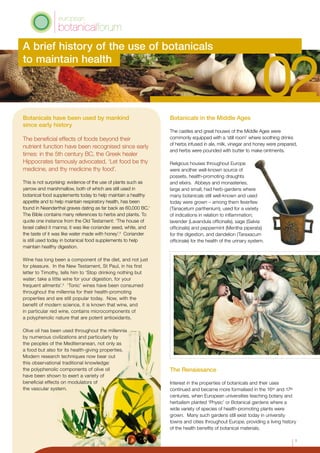 Botanicals have been used by mankind
since early history
The beneficial effects of foods beyond their
nutrient function have been recognised since early
times: in the 5th century BC, the Greek healer
Hippocrates famously advocated, ‘Let food be thy
medicine, and thy medicine thy food’.
This is not surprising: evidence of the use of plants such as
yarrow and marshmallow, both of which are still used in
botanical food supplements today to help maintain a healthy
appetite and to help maintain respiratory health, has been
found in Neanderthal graves dating as far back as 60,000 BC.1
The Bible contains many references to herbs and plants. To
quote one instance from the Old Testament: ‘The house of
Israel called it manna; it was like coriander seed, white, and
the taste of it was like water made with honey’.2
Coriander
is still used today in botanical food supplements to help
maintain healthy digestion.
Wine has long been a component of the diet, and not just
for pleasure. In the New Testament, St Paul, in his first
letter to Timothy, tells him to ‘Stop drinking nothing but
water; take a little wine for your digestion, for your
frequent ailments’.3
‘Tonic’ wines have been consumed
throughout the millennia for their health-promoting
properties and are still popular today. Now, with the
benefit of modern science, it is known that wine, and
in particular red wine, contains microcomponents of
a polyphenolic nature that are potent antioxidants.
Olive oil has been used throughout the millennia
by numerous civilizations and particularly by
the peoples of the Mediterranean, not only as
a food but also for its health-giving properties.
Modern research techniques now bear out
this observational traditional knowledge:
the polyphenolic components of olive oil
have been shown to exert a variety of
beneficial effects on modulators of
the vascular system.
Botanicals in the Middle Ages
The castles and great houses of the Middle Ages were
commonly equipped with a ‘still room’ where soothing drinks
of herbs infused in ale, milk, vinegar and honey were prepared,
and herbs were pounded with butter to make ointments.
Religious houses throughout Europe
were another well-known source of
possets, health-promoting draughts
and elixirs. Abbeys and monasteries,
large and small, had herb-gardens where
many botanicals still well-known and used
today were grown – among them feverfew
(Tanacetum parthenium), used for a variety
of indications in relation to inflammation;
lavender (Lavandula officinalis), sage (Salvia
officinalis) and peppermint (Mentha piperata)
for the digestion, and dandelion (Taraxacum
officinale) for the health of the urinary system.
The Renaissance
Interest in the properties of botanicals and their uses
continued and became more formalised in the 16th and 17th
centuries, when European universities teaching botany and
herbalism planted ‘Physic’ or Botanical gardens where a
wide variety of species of health-promoting plants were
grown. Many such gardens still exist today in university
towns and cities throughout Europe, providing a living history
of the health benefits of botanical materials.
A brief history of the use of botanicals
to maintain health
1
 