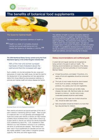 The benefits of botanical food supplements
Dietary recommendations and nutritional goals
A varied diet and regular exercise are recognised as
being central to the goal of optimum health. The
following recommendations are indicative of the dietary
advice given by the food authorities of most European
Member States:
	 At least five portions, and ideally 7-9 portions, of a
variety of fruit and vegetables should be consumed
each day.
	 The bulk of most meals should be starch-based
foods (such as cereals, wholegrain bread,
potatoes, rice, pasta), plus fruit and vegetables.
	 Consumption of fatty foods such as fatty meats,
cheeses, full-cream milk, fried food, butter, etc. should
be kept to a minimum. Low fat, mono or poly-
unsaturated spreads should be used instead.
 	 2-3 portions of fish, least one of which should be
‘oily’, should be eaten each week.
	 Salt consumption should be limited to no more than
6g a day (and less for children).
This definition of health is a broad and positive statement.
Rather than relying on a negative - the absence of illness -
it proposes that true health equates with an all-round optimum
state of well-being. The achievement of this optimum - the best
health to which one can reasonably aspire - has been an
underlying factor in the growth of interest in the effect of nutrition
on health. It is paralleled by developments in understanding of
the role of nutritional and botanical supplements in promoting
health and wellness, and even reducing risk of disease.
The Quest for Optimal Health
The World Health Organization definition of ‘health’ is:1
Health is a state of complete physical,
mental and social well-being and not
merely the absence of disease or infirmity
The 2004 Nutritional Status Survey carried out by the Food
Standards Agency in the United Kingdom showed that:
48% of the men and women surveyed
had levels of total cholesterol above the
optimal and that this increased with age.2
Such a statistic not only demonstrates the size, scope and
seriousness of modern-day health issues, but also the need for
the development of new perspectives and new approaches,
distinct from those offered by pharmaceutical medicines, to
promote and maintain health and reduce disease-risk factors.
Plant sterols and stanols are typical examples of the role of
plant material in maintaining optimum health. Taken as part
of a balanced diet, it is now generally acknowledged that
foods that contain plant sterols or stanols can help maintain
a healthy blood cholesterol level: a daily intake of about 2g
of plant sterols or stanols can reduce low density lipoprotein
(LDL) cholesterol by about 9%.3
(LDL cholesterol is often
referred to as ‘bad cholesterol’ because it is an underlying
risk factor of cardiovascular disease). Plant sterols have
been used in food supplements for decades and are now
also readily available in retail outlets in margarine spreads,
yoghurts, milk drinks and other regular foods.
Buckwheat flowers and corns (Fagopyrum esculentum)
1
 