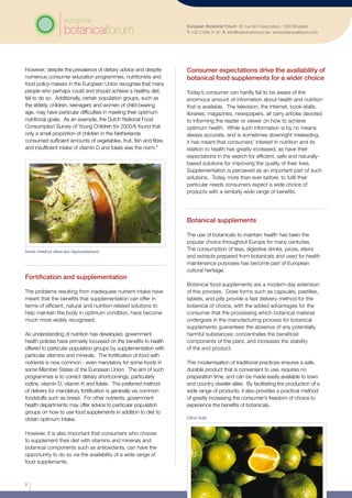However, despite the prevalence of dietary advice and despite
numerous consumer education programmes, nutritionists and
food policy-makers in the European Union recognise that many
people who perhaps could and should achieve a healthy diet,
fail to do so. Additionally, certain population groups, such as
the elderly, children, teenagers and women of child-bearing
age, may have particular difficulties in meeting their optimum
nutritional goals. As an example, the Dutch National Food
Consumption Survey of Young Children for 2005/6 found that
only a small proportion of children in the Netherlands
consumed sufficient amounts of vegetables, fruit, fish and fibre,
and insufficient intake of vitamin D and folate was the norm.4
European Botanical Forum 50 rue de l’Association, 1000 Brussels
T: +32 2 209 11 50 E: info@botanical-forum.be www.botanicalforum.com
Fortification and supplementation
The problems resulting from inadequate nutrient intake have
meant that the benefits that supplementation can offer in
terms of efficient, natural and nutrition-related solutions to
help maintain the body in optimum condition, have become
much more widely recognised.
As understanding of nutrition has developed, government
health policies have primarily focussed on the benefits to health
offered to particular population groups by supplementation with
particular vitamins and minerals. The fortification of food with
nutrients is now common - even mandatory for some foods in
some Member States of the European Union. The aim of such
programmes is to correct dietary shortcomings, particularly
iodine, vitamin D, vitamin K and folate. The preferred method
of delivery for mandatory fortification is generally via common
foodstuffs such as bread. For other nutrients, government
health departments may offer advice to particular population
groups on how to use food supplements in addition to diet to
obtain optimum intake.
However, it is also important that consumers who choose
to supplement their diet with vitamins and minerals and
botanical components such as antioxidants, can have the
opportunity to do so via the availability of a wide range of
food supplements. 	
Consumer expectations drive the availability of
botanical food supplements for a wider choice
Today’s consumer can hardly fail to be aware of the
enormous amount of information about health and nutrition
that is available. The television, the internet, book-stalls,
libraries, magazines, newspapers, all carry articles devoted
to informing the reader or viewer on how to achieve
optimum health. While such information is by no means
always accurate, and is sometimes downright misleading,
it has meant that consumers’ interest in nutrition and its
relation to health has greatly increased, as have their
expectations in the search for efficient, safe and naturally-
based solutions for improving the quality of their lives.
Supplementation is perceived as an important part of such
solutions. Today more than ever before, to fulfil their
particular needs consumers expect a wide choice of
products with a similarly wide range of benefits.
Botanical supplements
The use of botanicals to maintain health has been the
popular choice throughout Europe for many centuries.
The consumption of teas, digestive drinks, juices, elixirs
and extracts prepared from botanicals and used for health
maintenance purposes has become part of European
cultural heritage.
Botanical food supplements are a modern-day extension
of this process. Dose forms such as capsules, pastilles,
tablets, and pills provide a fast delivery method for the
botanical of choice, with the added advantages for the
consumer that the processing which botanical material
undergoes in the manufacturing process for botanical
supplements guarantees the absence of any potentially
harmful substances; concentrates the beneficial
components of the plant, and increases the stability
of the end product.
This modernisation of traditional practices ensures a safe,
durable product that is convenient to use, requires no
preparation time, and can be made easily available to town
and country dweller alike. By facilitating the production of a
wide range of products, it also provides a practical method
of greatly increasing the consumer’s freedom of choice to
experience the benefits of botanicals.
Horse chestnut (Aesculus hippocastanum)
2
Citrus fruits
 