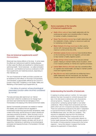 Some examples of the benefits
of botanical supplements
	Garlic (Allium sativum) has a health relationship with the
cardiovascular system and a beneficial effect in helping
to maintain a healthy cholesterol level.
	Green Tea (Camellia sinensis) has a health relationship with
the metabolism of lipids, making it a natural and useful aid
to maintaining normal weight.
	Black Cohosh (Cimcifuga racemosa) is often used by
women with menopausal discomfort, helping to maintain
maximum comfort at this time of life.
	Artichoke Leaves (Cynara scolymus) have beneficial effects
on the functioning of the liver and digestion, and are eaten
to help maintain a healthy digestive system.
	Ginkgo (Ginkgo biloba) works on the vascular (arterial)
system, helping to maintain healthy blood circulation, which
in turn impacts positively on mental and cognitive processes.
	Lemon Balm (Melissa officinalis) also has a beneficial effect
on cognitive and mental health, and helps to maintain positive
mood and cognitive function.
	Soy (Glycine max) and in particular soy isoflavones have a
health relationship with the menopause, and, like Black
Cohosh, help to maintain maximum comfort at this time of life.
Understanding the benefits of botanicals
In seeking to achieve optimum nutrition, for many years
attention has been focussed on nutrients because their
lack in the diet leads to deficiencies with characteristic
clinical symptoms. However, the role of other food
components in achieving optimal health is now better
understood. Most of these food components are from
plants which are rich in bioactive secondary metabolites.
These are substances produced by the plant in adaptation
to local environmental conditions, which, for example in
the Mediterranean area, are often pro-oxidative. This
requires an adaptative response from the botanical,
producing protective bioactive compounds such as
polyphenolic molecules. This is particularly relevant for
human health because the intake of these plants results in
the transfer of those protective compounds to the human
organism – hence the interest in research that further
explores the application of these effects.
How do botanical supplements work?
Homoeostasis
Botanicals have diverse effects on the body. In some cases
the effects are medicinal and useful for treating diseases.
In other cases the effects are beneficial for maintaining and
optimising health. Some botanicals – so-called ambivalent
botanicals – can therefore be found as constituents of both
food supplements and medicinal products, depending on
their intended use.
The use of botanicals for health promotion purposes can
be explained by their effects on the body’s homoeostasis.
‘Homoeostasis’ is appropriately defined by the Council of
Europe in their 2005 ‘Guidelines on the Quality, Safety and
Marketing of Plant-based Food Supplements’ as,
‘…the status of a person whose physiological
parameters function within the limits considered
as normal’.5
The body and body cells need to be in an ‘internal
environment’ where the conditions do not change much
and never reach extremes that are damaging to them.
Homeostasis is the keeping of this internal environment stable.
	
Special ‘homoeostatic processes’ are needed to maintain
this stability, and conditions that are regulated in
homeostasis include blood glucose level, temperature, water
content of the body, and the amount of carbon dioxide and
urea being carried by the blood. When the body is out of
homeostasis – during illness – and needs to be brought into
homeostasis again, medicinal products are indicated.
Botanical supplements however, are taken with the aim of
supporting, maintaining or optimising normal physiological
processes and keeping the body in homeostasis in the best
possible way.
3
 