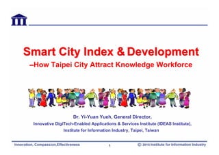 Smart City Index & Development
 –How Taipei City Attract Knowledge Workforce




                      Dr. Yi-Yuan Yueh, General Director,
  Innovative DigiTech-Enabled Applications & Services Institute (IDEAS Institute),
                 Institute for Information Industry, Taipei, Taiwan


                                        1
 
