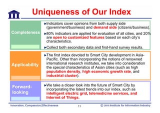 Uniqueness of Our Index
                Indicators cover opinions from both supply side
                (government/business) and demand side (citizens/business).
Completeness    80% indicators are applied for evaluation of all cities, and 20%
                are open to customized features based on each city’s
                characteristics.
                Collect both secondary data and first-hand survey results.

                The first index devoted to Smart City development in Asia-
                Pacific. Other than incorporating the notions of renowned
Applicability   international research institutes, we take into consideration
                the special characteristics of Asian cities (such as high
                population density, high economic growth rate, and
                industrial cluster).


Forward-        We take a closer look into the future of Smart City by
                incorporating the latest trends into our index, such as
looking         intelligent electric grid, telemedicine services, and
                Internet of Things.

                                   11
 
