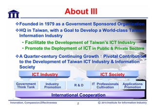 About III
 Founded in 1979 as a Government Sponsored Organization
 HQ in Taiwan, with a Goal to Develop a World-class Taiwan
 Information Industry
   • Facilitate the Development of Taiwan’s ICT Industry
   • Promote the Deployment of ICT in Public & Private Sectors
 A Quarter-century Continuing Growth：Pivotal Contribution
 to the Development of Taiwan ICT Industry & Information
 Society
        ICT Industry                     ICT Society

Government    Industry      R&D     IT Professionals   Applications
Think Tank   Promotion                 Cultivation      Promotion

                 International Cooperation
                             2
 