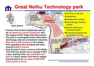Great Neihu Technology park
                                                  Park Area: 5.42 km2
                                                  Positioning：
                                                   Headquarter based
                                                   Technology Creative
                                                   Center
       Neihu District
                                                   Human Resource
• Taiwan's first hi-tech headquarter park to       Training Center
  be developed by private enterprises with         Emerging Enterprises
  the support of the Taipei City Government.       Incubation Center
• The park is a stronghold of the information
  technology, telecom and biotech industries.
• More than 3,400 companies have based
  their operations here, bringing with them
  around 90,000 IT talents.
• Over the past 5 years, revenue at the NeiHu
  Tech Park has grown by an average of 30%
  a year, making it the most profitable tech
  park in Taiwan. NeiHu Tech Park is rapidly
  moving toward its new goal of USD $160
  billion yearly revenue.                    22
 