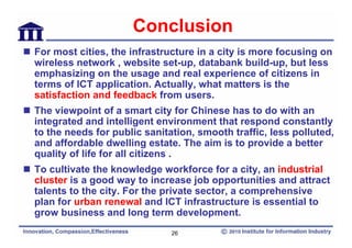 Conclusion
For most cities, the infrastructure in a city is more focusing on
wireless network , website set-up, databank build-up, but less
emphasizing on the usage and real experience of citizens in
terms of ICT application. Actually, what matters is the
satisfaction and feedback from users.
The viewpoint of a smart city for Chinese has to do with an
integrated and intelligent environment that respond constantly
to the needs for public sanitation, smooth traffic, less polluted,
and affordable dwelling estate. The aim is to provide a better
quality of life for all citizens .
To cultivate the knowledge workforce for a city, an industrial
cluster is a good way to increase job opportunities and attract
talents to the city. For the private sector, a comprehensive
plan for urban renewal and ICT infrastructure is essential to
grow business and long term development.
                              26
 