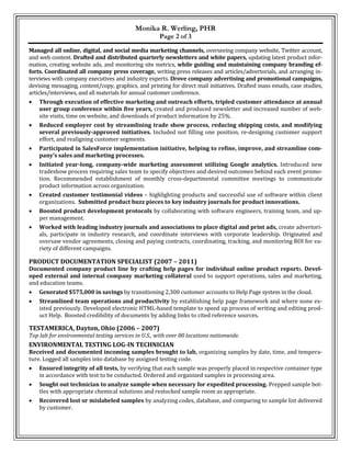 Monika R. Werling, PHR
Page 2 of 3
Managed all online, digital, and social media marketing channels, overseeing company website, Twitter account,
and web content. Drafted and distributed quarterly newsletters and white papers, updating latest product infor-
mation, creating website ads, and monitoring site metrics, while guiding and maintaining company branding ef-
forts. Coordinated all company press coverage, writing press releases and articles/advertorials, and arranging in-
terviews with company executives and industry experts. Drove company advertising and promotional campaigns,
devising messaging, content/copy, graphics, and printing for direct mail initiatives. Drafted mass emails, case studies,
articles/interviews, and all materials for annual customer conference.
 Through execution of effective marketing and outreach efforts, tripled customer attendance at annual
user group conference within five years, created and produced newsletter and increased number of web-
site visits, time on website, and downloads of product information by 25%.
 Reduced employer cost by streamlining trade show process, reducing shipping costs, and modifying
several previously-approved initiatives. Included not filling one position, re-designing customer support
effort, and realigning customer segments.
 Participated in SalesForce implementation initiative, helping to refine, improve, and streamline com-
pany’s sales and marketing processes.
 Initiated year-long, company-wide marketing assessment utilizing Google analytics. Introduced new
tradeshow process requiring sales team to specify objectives and desired outcomes behind each event promo-
tion. Recommended establishment of monthly cross-departmental committee meetings to communicate
product information across organization.
 Created customer testimonial videos – highlighting products and successful use of software within client
organizations. Submitted product buzz pieces to key industry journals for product innovations.
 Boosted product development protocols by collaborating with software engineers, training team, and up-
per management.
 Worked with leading industry journals and associations to place digital and print ads, create advertori-
als, participate in industry research, and coordinate interviews with corporate leadership. Originated and
oversaw vendor agreements, closing and paying contracts, coordinating, tracking, and monitoring ROI for va-
riety of different campaigns.
PRODUCT DOCUMENTATION SPECIALIST (2007 – 2011)
Documented company product line by crafting help pages for individual online product reports. Devel-
oped external and internal company marketing collateral used to support operations, sales and marketing,
and education teams.
 Generated $575,000 in savings by transitioning 2,300 customer accounts to Help Page system in the cloud.
 Streamlined team operations and productivity by establishing help page framework and where none ex-
isted previously. Developed electronic HTML-based template to speed up process of writing and editing prod-
uct Help. Boosted credibility of documents by adding links to cited reference sources.
TESTAMERICA, Dayton, Ohio (2006 – 2007)
Top lab for environmental testing services in U.S., with over 80 locations nationwide.
ENVIRONMENTAL TESTING LOG-IN TECHNICIAN
Received and documented incoming samples brought to lab, organizing samples by date, time, and tempera-
ture. Logged all samples into database by assigned testing code.
 Ensured integrity of all tests, by verifying that each sample was properly placed in respective container type
in accordance with test to be conducted. Ordered and organized samples in processing area.
 Sought out technician to analyze sample when necessary for expedited processing. Prepped sample bot-
tles with appropriate chemical solutions and restocked sample room as appropriate.
 Recovered lost or mislabeled samples by analyzing codes, database, and comparing to sample list delivered
by customer.
 