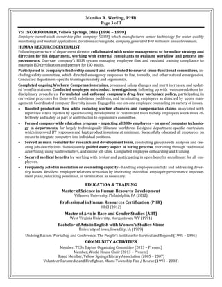 Monika R. Werling, PHR
Page 3 of 3
YSI INCORPORATED, Yellow Springs, Ohio (1996 – 1999)
Employee-owned stock ownership plan company (ESOP) which manufactures sensor technology for water quality
monitoring and medical applications. Locations across globe, company generated $40 million in annual revenues.
HUMAN RESOURCE GENERALIST
Following departure of department director collaborated with senior management to formulate strategy and
direction for HR department, working with external consultants to evaluate workflow and process im-
provements. Oversaw company’s HRIS system managing employee files and required training compliance to
maintain ISO certification and prepare for ISO audits.
Participated in company’s leadership council and contributed to several cross-functional committees, in-
cluding safety committee, which directed emergency responses to fire, tornado, and other natural emergencies.
Conducted department-specific trainings in safety and ergonomics.
Completed ongoing Workers’ Compensation claims, processed salary changes and merit increases, and updat-
ed benefits statuses. Conducted employee misconduct investigations, following up with recommendations for
disciplinary procedures. Formulated and enforced company’s drug-free workplace policy, participating in
corrective processes for those with substance problems, and terminating employees as directed by upper man-
agement. Coordinated company diversity issues. Engaged in one-on-one employee counseling on variety of issues.
 Boosted production flow while reducing worker absences and compensation claims associated with
repetitive stress injuries by spearheading development of customized tools to help employees work more ef-
fectively and safely as part of contribution to ergonomics committee.
 Formed company-wide education program – impacting all 300+ employees – on use of computer technolo-
gy in departments, for largely technologically illiterate workforce. Designed department-specific curriculum
which improved JIT responses and kept product inventory at minimum. Successfully educated all employees on
means to integrate computers into individual positions.
 Served as main recruiter for research and development team, conducting group needs analyses and cre-
ating job descriptions. Subsequently guided every aspect of hiring process, recruiting through traditional
advertising, using paid recruiters, and online job sites. Completed employee onboarding and training.
 Secured medical benefits by working with broker and participating in open benefits enrollment for all em-
ployees.
 Frequently acted in mediation or counseling capacity - handling employee conflicts and addressing diver-
sity issues. Resolved employee relations scenarios by instituting individual employee performance improve-
ment plans, relocating personnel, or termination as necessary.
EDUCATION & TRAINING
Master of Science in Human Resource Development
Villanova University, Philadelphia, PA (2012)
Professional in Human Resources Certification (PHR)
HRCI (2012)
Master of Arts in Race and Gender Studies (ABT)
West Virginia University, Morgantown, WV (1991)
Bachelor of Arts in English with Women’s Studies Minor
University of Iowa, Iowa City, IA (1989)
Undoing Racism Workshop and Conference, The People’s Institute for Survival and Beyond (1995 – 1996)
COMMUNITY ACTIVITIES
Member, TEDx Dayton Organizing Committee (2013 – Present)
Member, World House Choir (2013 – Present)
Board Member, Yellow Springs Library Association (2005 – 2007)
Volunteer Paramedic and Firefighter, Miami Township Fire / Rescue (1993 – 2002)
 