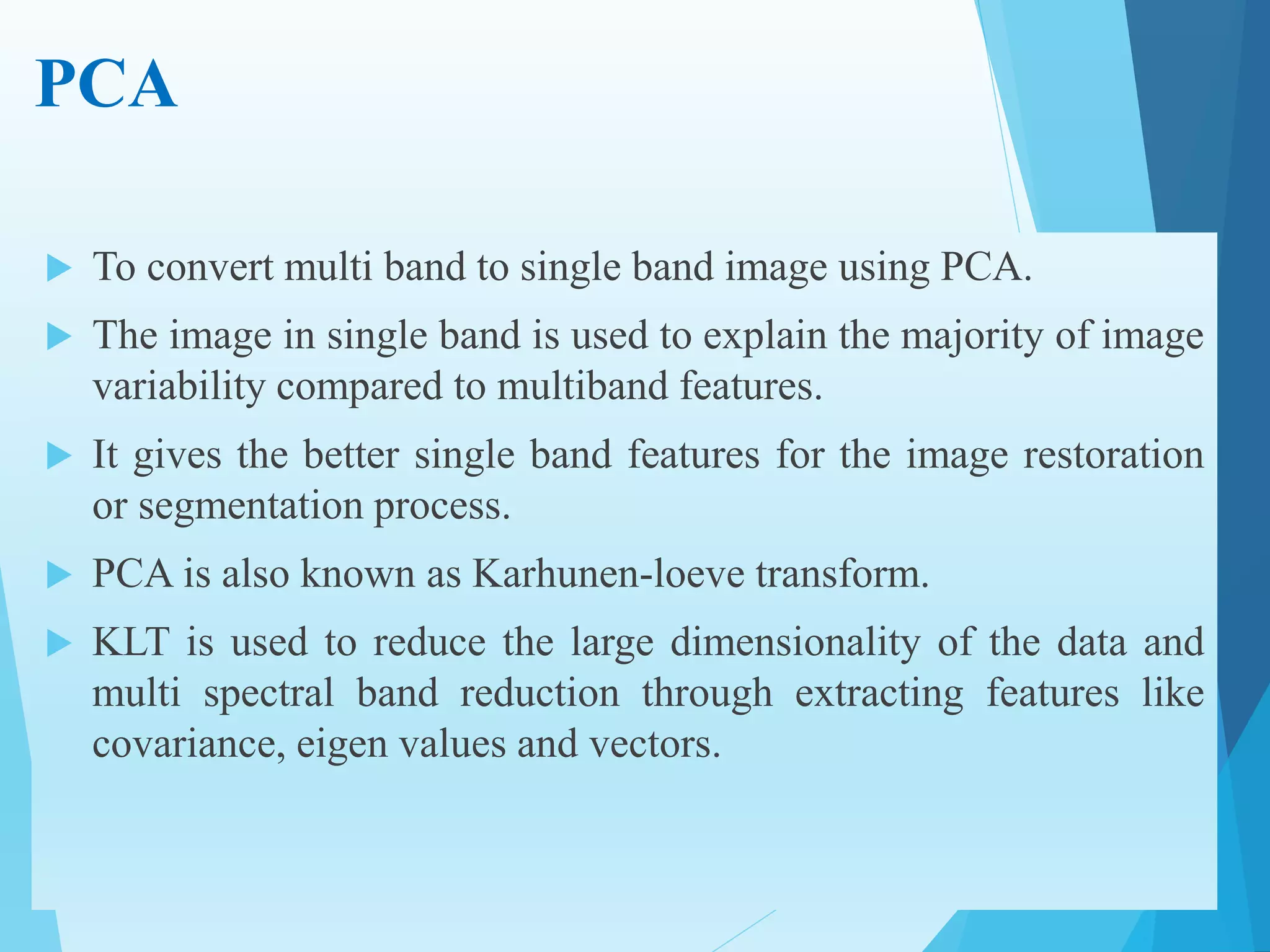 PCA
 To convert multi band to single band image using PCA.
 The image in single band is used to explain the majority of image
variability compared to multiband features.
 It gives the better single band features for the image restoration
or segmentation process.
 PCA is also known as Karhunen-loeve transform.
 KLT is used to reduce the large dimensionality of the data and
multi spectral band reduction through extracting features like
covariance, eigen values and vectors.
 