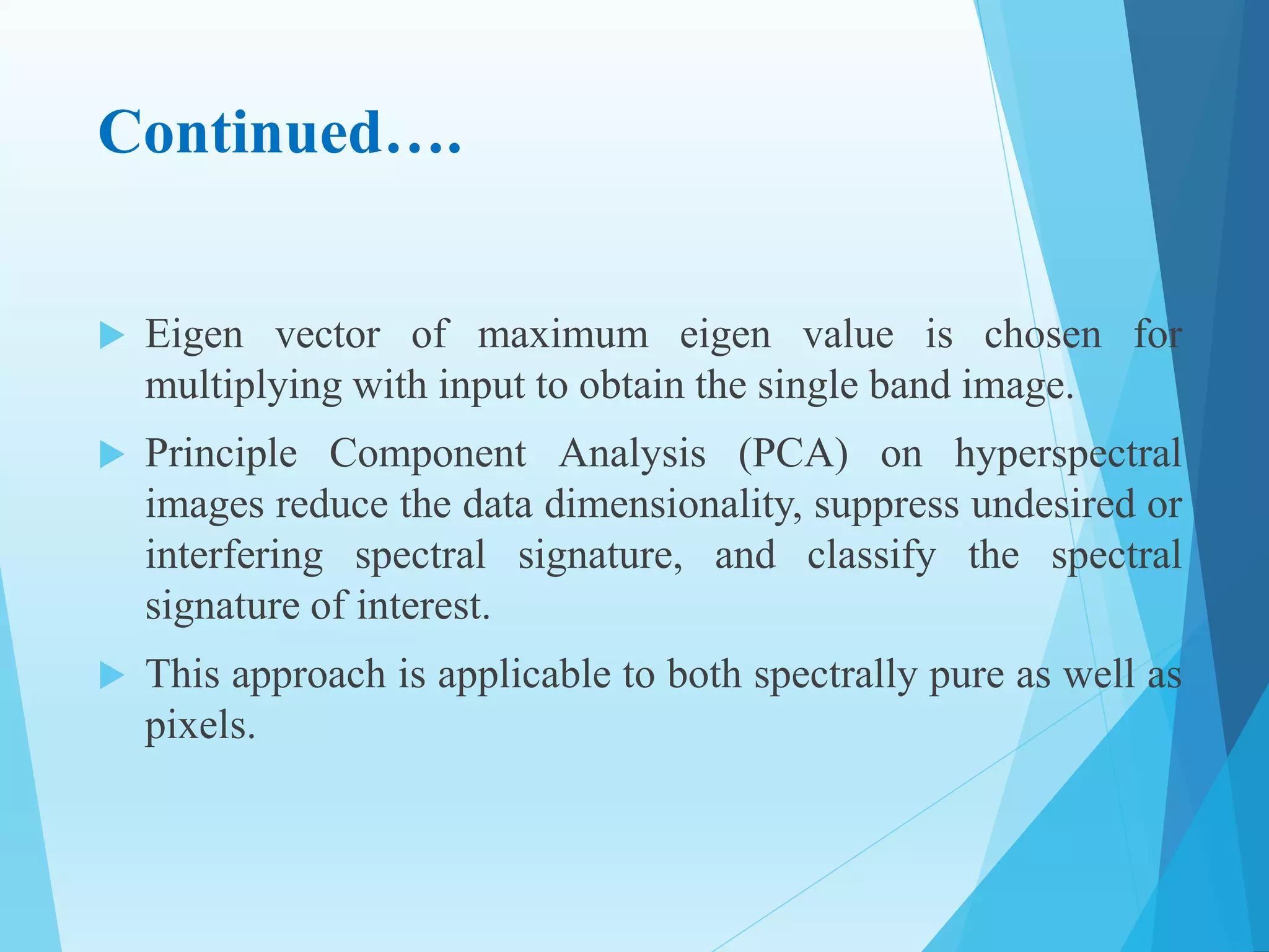 Continued….
 Eigen vector of maximum eigen value is chosen for
multiplying with input to obtain the single band image.
 Principle Component Analysis (PCA) on hyperspectral
images reduce the data dimensionality, suppress undesired or
interfering spectral signature, and classify the spectral
signature of interest.
 This approach is applicable to both spectrally pure as well as
pixels.
 