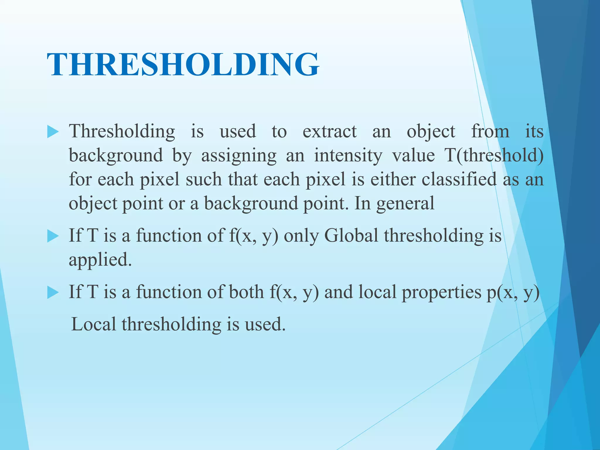 THRESHOLDING
 Thresholding is used to extract an object from its
background by assigning an intensity value T(threshold)
for each pixel such that each pixel is either classified as an
object point or a background point. In general
 If T is a function of f(x, y) only Global thresholding is
applied.
 If T is a function of both f(x, y) and local properties p(x, y)
Local thresholding is used.
 