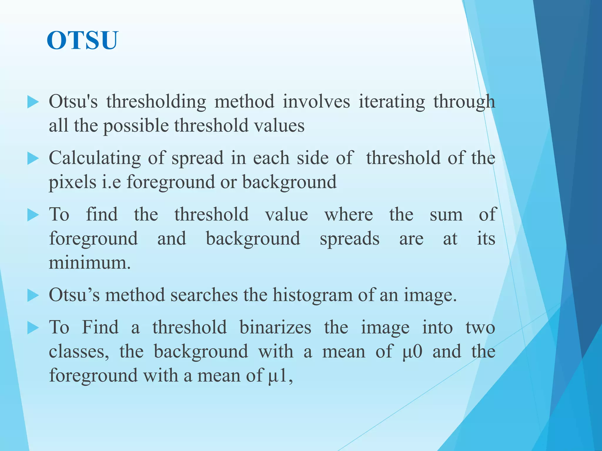 OTSU
 Otsu's thresholding method involves iterating through
all the possible threshold values
 Calculating of spread in each side of threshold of the
pixels i.e foreground or background
 To find the threshold value where the sum of
foreground and background spreads are at its
minimum.
 Otsu’s method searches the histogram of an image.
 To Find a threshold binarizes the image into two
classes, the background with a mean of μ0 and the
foreground with a mean of μ1,
 