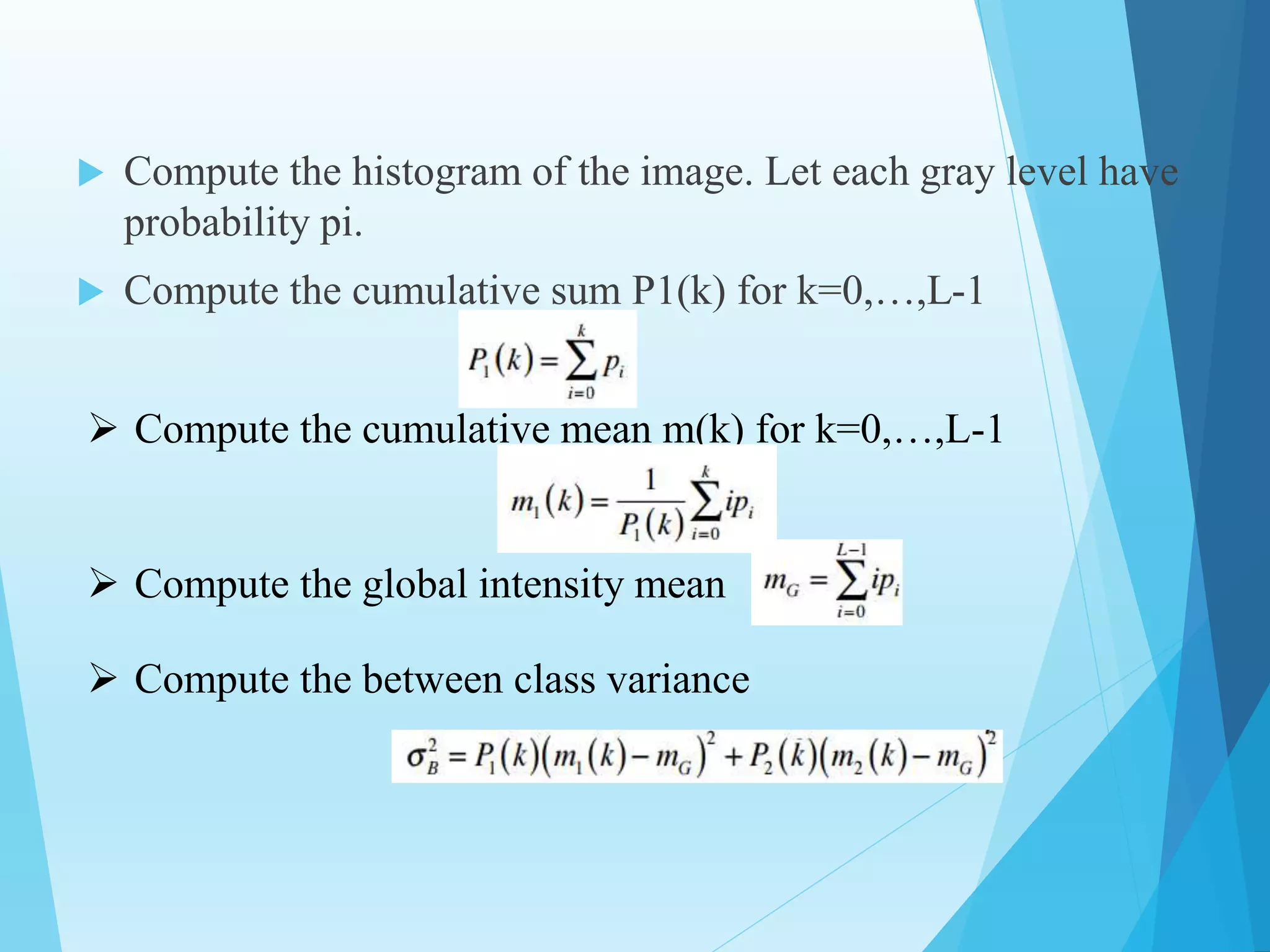  Compute the histogram of the image. Let each gray level have
probability pi.
 Compute the cumulative sum P1(k) for k=0,…,L-1
 Compute the cumulative mean m(k) for k=0,…,L-1
 Compute the global intensity mean
 Compute the between class variance
 