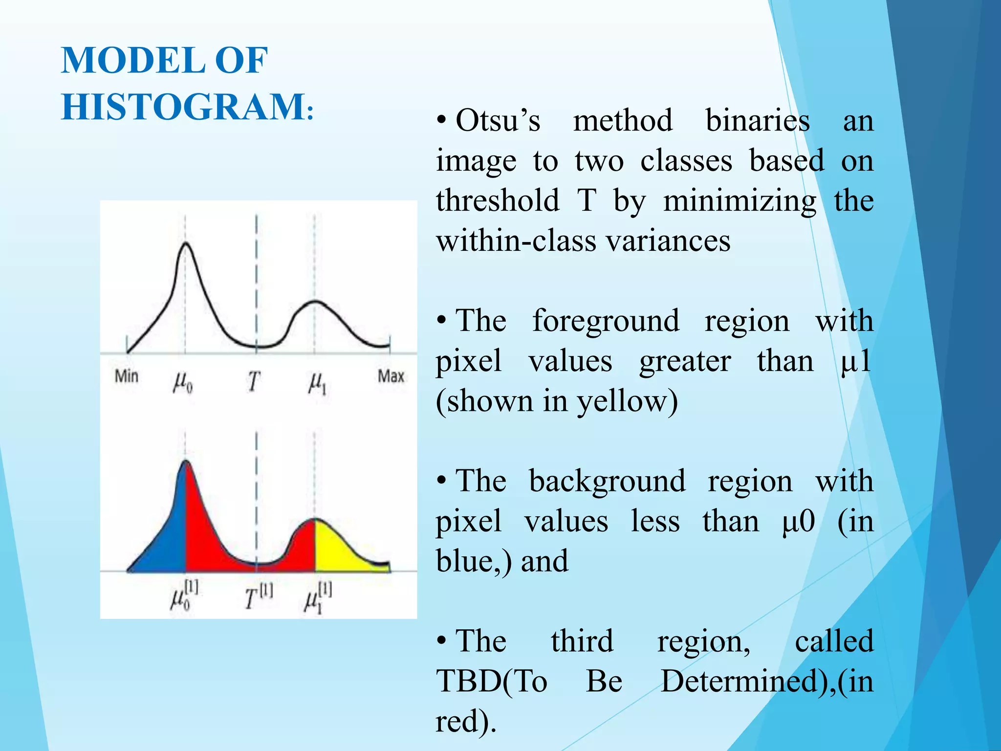 MODEL OF
HISTOGRAM: • Otsu’s method binaries an
image to two classes based on
threshold T by minimizing the
within-class variances
• The foreground region with
pixel values greater than μ1
(shown in yellow)
• The background region with
pixel values less than μ0 (in
blue,) and
• The third region, called
TBD(To Be Determined),(in
red).
 