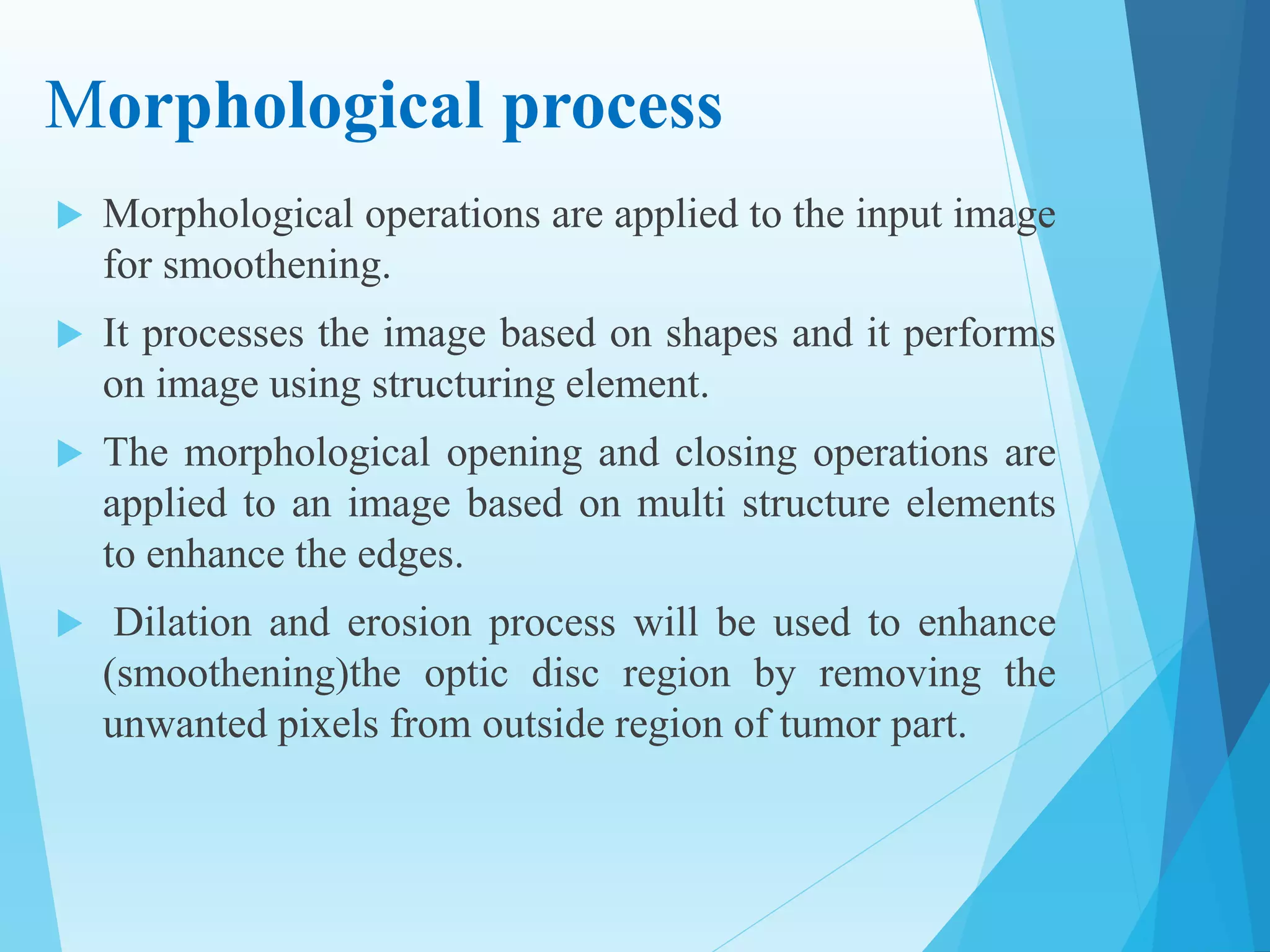 Morphological process
 Morphological operations are applied to the input image
for smoothening.
 It processes the image based on shapes and it performs
on image using structuring element.
 The morphological opening and closing operations are
applied to an image based on multi structure elements
to enhance the edges.
 Dilation and erosion process will be used to enhance
(smoothening)the optic disc region by removing the
unwanted pixels from outside region of tumor part.
 