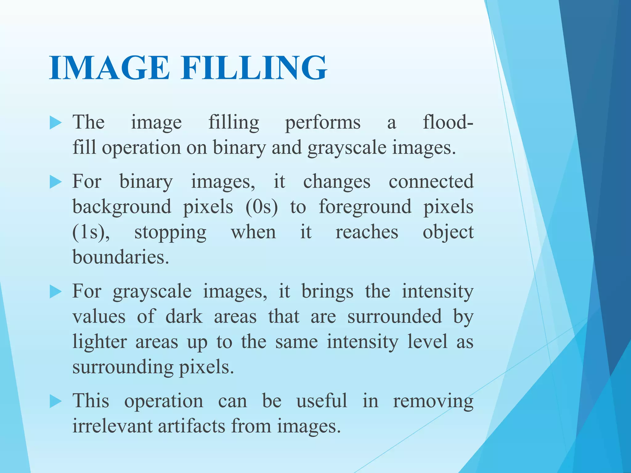 IMAGE FILLING
 The image filling performs a flood-
fill operation on binary and grayscale images.
 For binary images, it changes connected
background pixels (0s) to foreground pixels
(1s), stopping when it reaches object
boundaries.
 For grayscale images, it brings the intensity
values of dark areas that are surrounded by
lighter areas up to the same intensity level as
surrounding pixels.
 This operation can be useful in removing
irrelevant artifacts from images.
 