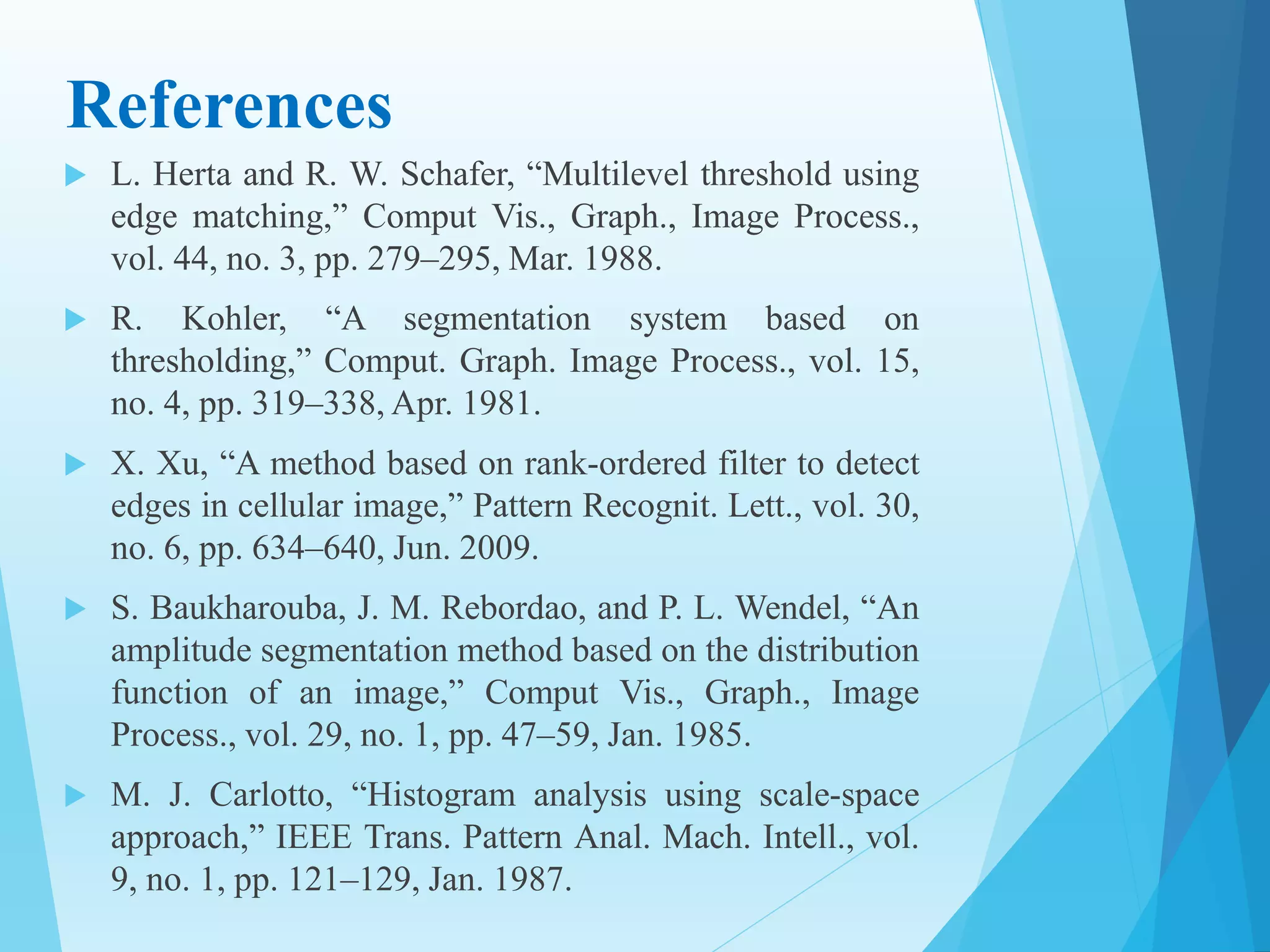 References
 L. Herta and R. W. Schafer, “Multilevel threshold using
edge matching,” Comput Vis., Graph., Image Process.,
vol. 44, no. 3, pp. 279–295, Mar. 1988.
 R. Kohler, “A segmentation system based on
thresholding,” Comput. Graph. Image Process., vol. 15,
no. 4, pp. 319–338, Apr. 1981.
 X. Xu, “A method based on rank-ordered filter to detect
edges in cellular image,” Pattern Recognit. Lett., vol. 30,
no. 6, pp. 634–640, Jun. 2009.
 S. Baukharouba, J. M. Rebordao, and P. L. Wendel, “An
amplitude segmentation method based on the distribution
function of an image,” Comput Vis., Graph., Image
Process., vol. 29, no. 1, pp. 47–59, Jan. 1985.
 M. J. Carlotto, “Histogram analysis using scale-space
approach,” IEEE Trans. Pattern Anal. Mach. Intell., vol.
9, no. 1, pp. 121–129, Jan. 1987.
 