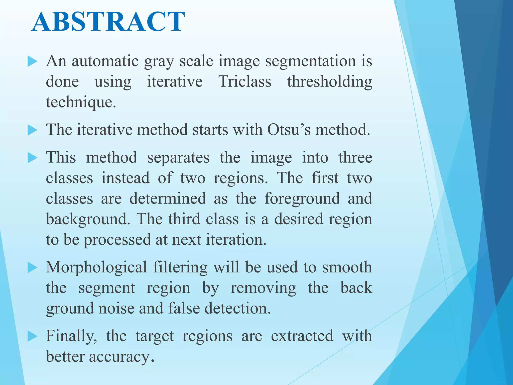 ABSTRACT
 An automatic gray scale image segmentation is
done using iterative Triclass thresholding
technique.
 The iterative method starts with Otsu’s method.
 This method separates the image into three
classes instead of two regions. The first two
classes are determined as the foreground and
background. The third class is a desired region
to be processed at next iteration.
 Morphological filtering will be used to smooth
the segment region by removing the back
ground noise and false detection.
 Finally, the target regions are extracted with
better accuracy.
 