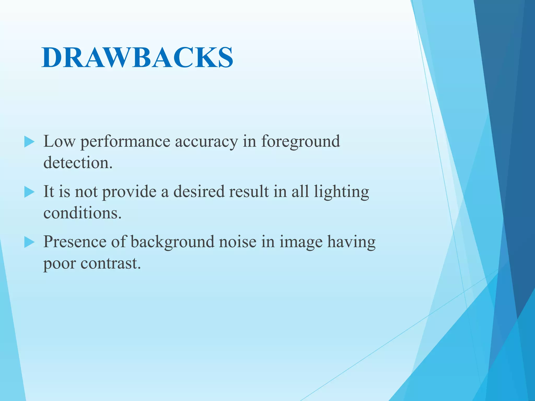 DRAWBACKS
 Low performance accuracy in foreground
detection.
 It is not provide a desired result in all lighting
conditions.
 Presence of background noise in image having
poor contrast.
 