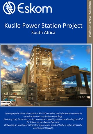 Kusile Power Station Project
South Africa
InnovationinPowerGeneration
Leveraging the plant MicroStation 3D CADD models and information content in
visualisation and simulation technology .
Creating truly integrated project execution capability and to maximising the ROI3
for Eskom as the Owner-Operator.
Delivering an intelligent integrated information asset of highest value across the
entire plant lifecycle.
 