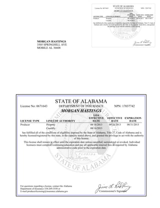 MORGAN HASTINGS
3505 SPRINGHILL AVE
MOBILE AL 36608
STATE OF ALABAMA
License No: 0671643 DEPARTMENT OF INSURANCE NPN: 17037742
MORGAN HASTINGS
LICENSE TYPE LINES OF AUTHORITY
LOA
EFFECTIVE
DATE
EFFECTIVE
DATE
EXPIRATION
DATE
Producer Property 08/16/2013 08/16/2013 08/31/2015
Casualty 08/16/2013
has fulfilled all of the conditions of eligibility imposed by the State of Alabama, Title 27, Code of
Alabama and is hereby licensed/registered by this state, in the capacity stated above, and granted
the privilege to act with the authority of this license.
Commissioner's Signature
STATE OF ALABAMA
License No: 0671643 DEPARTMENT OF INSURANCE NPN: 17037742
MORGAN HASTINGS
LICENSE TYPE LINES OF AUTHORITY
LOA
EFFECTIVE
DATE
EFFECTIVE
DATE
EXPIRATION
DATE
Producer Property 08/16/2013 08/16/2013 08/31/2015
Casualty 08/16/2013
has fulfilled all of the conditions of eligibility imposed by the State of Alabama, Title 27, Code of Alabama and is
hereby licensed/registered by this state, in the capacity stated above, and granted the privilege to act with the authority
of this license.
This license shall remain in effect until the expiration date unless cancelled, surrendered or revoked. Individual
licensees must complete continuing education and pay all applicable renewal fees as required by Alabama
administrative code prior to the expiration date.
For questions regarding a license, contact the Alabama
Department of Insurance 334-269-3550 or
E-mail:producerlicensing@insurance.alabama.gov Commissioner's Signature
 