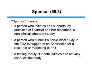 Sponsor (58.3)
“Sponsor” means:
• a person who initiates and supports, by
provision of financial or other resources, a
non-clinical laboratory study
• a person who submits a non-clinical study to
the FDA in support of an Application for a
research or marketing permit
• a testing facility, if it both initiates and actually
conducts the study
 