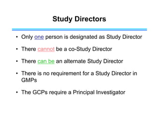 Study Directors
• Only one person is designated as Study Director
• There cannot be a co-Study Director
• There can be an alternate Study Director
• There is no requirement for a Study Director in
GMPs
• The GCPs require a Principal Investigator
 