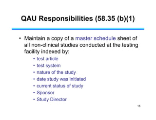 15
QAU Responsibilities (58.35 (b)(1)
• Maintain a copy of a master schedule sheet of
all non-clinical studies conducted at the testing
facility indexed by:
• test article
• test system
• nature of the study
• date study was initiated
• current status of study
• Sponsor
• Study Director
 