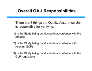 Overall QAU Responsibilities
There are 3 things the Quality Assurance Unit
is responsible for verifying:
1) Is the Study being conducted in accordance with the
protocol
2) Is the Study being conducted in accordance with
relevant SOPs
3) Is the Study being conducted in accordance with the
GLP regulations
 