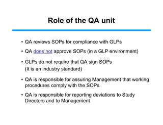 Role of the QA unit
• QA reviews SOPs for compliance with GLPs
• QA does not approve SOPs (in a GLP environment)
• GLPs do not require that QA sign SOPs
(It is an industry standard)
• QA is responsible for assuring Management that working
procedures comply with the SOPs
• QA is responsible for reporting deviations to Study
Directors and to Management
 