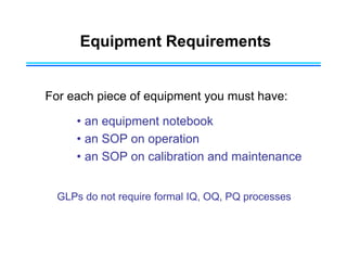 Equipment Requirements
For each piece of equipment you must have:
• an equipment notebook
• an SOP on operation
• an SOP on calibration and maintenance
GLPs do not require formal IQ, OQ, PQ processes
 