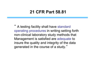 21 CFR Part 58.81
“ A testing facility shall have standard
operating procedures in writing setting forth
non-clinical laboratory study methods that
Management is satisfied are adequate to
insure the quality and integrity of the data
generated in the course of a study.”
 
