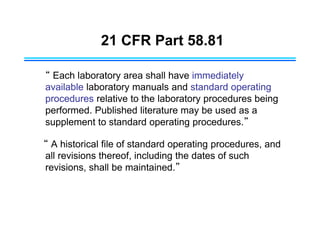 21 CFR Part 58.81
“ Each laboratory area shall have immediately
available laboratory manuals and standard operating
procedures relative to the laboratory procedures being
performed. Published literature may be used as a
supplement to standard operating procedures.”
“ A historical file of standard operating procedures, and
all revisions thereof, including the dates of such
revisions, shall be maintained.”
 
