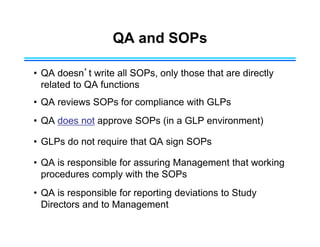 QA and SOPs
• QA doesn’t write all SOPs, only those that are directly
related to QA functions
• QA reviews SOPs for compliance with GLPs
• QA does not approve SOPs (in a GLP environment)
• GLPs do not require that QA sign SOPs
• QA is responsible for assuring Management that working
procedures comply with the SOPs
• QA is responsible for reporting deviations to Study
Directors and to Management
 