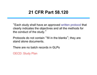 21 CFR Part 58.120
“Each study shall have an approved written protocol that
clearly indicates the objectives and all the methods for
the conduct of the study.”
Protocols do not contain “fill in the blanks”; they are
stand alone documents.
There are no batch records in GLPs
OECD: Study Plan
 