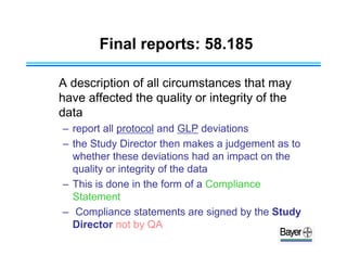 Final reports: 58.185
A description of all circumstances that may
have affected the quality or integrity of the
data
– report all protocol and GLP deviations
– the Study Director then makes a judgement as to
whether these deviations had an impact on the
quality or integrity of the data
– This is done in the form of a Compliance
Statement
– Compliance statements are signed by the Study
Director not by QA
 