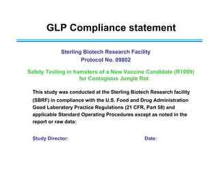 GLP Compliance statement
Sterling Biotech Research Facility
Protocol No. 09802
Safety Testing in hamsters of a New Vaccine Candidate (R1009)
for Contagious Jungle Rot
This study was conducted at the Sterling Biotech Research facility
(SBRF) in compliance with the U.S. Food and Drug Administration
Good Laboratory Practice Regulations (21 CFR, Part 58) and
applicable Standard Operating Procedures except as noted in the
report or raw data:
Study Director: Date:
 