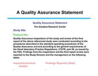 A Quality Assurance Statement
Quality Assurance Statement
The Greatest Research Center
Study title:
Protocol No.:
Quality Assurance inspections of the study and review of the final
report of the above referenced study were conducted according to the
procedures described in the standard operating procedures of the
Quality Assurance unit and according to the general requirements of
the Good laboratory Practice Regulations, 21CFR, part 58, as issued by
the FDA. Findings from the inspections and the final report review were
reported to the Study Director and the management on the following
dates:
Inspection/reviews Findings Reported (Date)
Auditor
- -
 