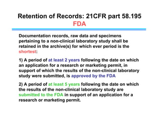 Retention of Records: 21CFR part 58.195
FDA
Documentation records, raw data and specimens
pertaining to a non-clinical laboratory study shall be
retained in the archive(s) for which ever period is the
shortest:
1) A period of at least 2 years following the date on which
an application for a research or marketing permit, in
support of which the results of the non-clinical laboratory
study were submitted, is approved by the FDA
2) A period of at least 5 years following the date on which
the results of the non-clinical laboratory study are
submitted to the FDA in support of an application for a
research or marketing permit.
 