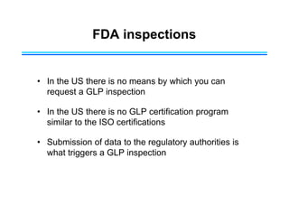 FDA inspections
• In the US there is no means by which you can
request a GLP inspection
• In the US there is no GLP certification program
similar to the ISO certifications
• Submission of data to the regulatory authorities is
what triggers a GLP inspection
 