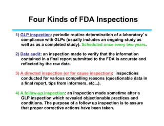 Four Kinds of FDA Inspections
1) GLP inspection: periodic routine determination of a laboratory’s
compliance with GLPs (usually includes an ongoing study as
well as as a completed study). Scheduled once every two years.
2) Data audit: an inspection made to verify that the information
contained in a final report submitted to the FDA is accurate and
reflected by the raw data.
3) A directed inspection (or for cause inspection): inspections
conducted for various compelling reasons (questionable data in
a final report, tips from informers, etc...).
4) A follow-up inspection: an inspection made sometime after a
GLP inspection which revealed objectionable practices and
conditions. The purpose of a follow up inspection is to assure
that proper corrective actions have been taken.
 