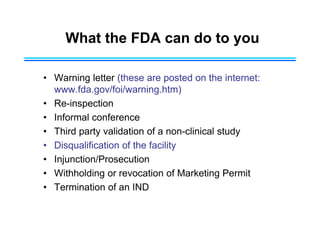 What the FDA can do to you
• Warning letter (these are posted on the internet:
www.fda.gov/foi/warning.htm)
• Re-inspection
• Informal conference
• Third party validation of a non-clinical study
• Disqualification of the facility
• Injunction/Prosecution
• Withholding or revocation of Marketing Permit
• Termination of an IND
 