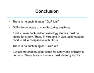 Conclusion
• There is no such thing as “GLP lots”
• GLPs do not apply to manufacturing anything
• Product manufactured for toxicology studies must be
tested for safety. These in vitro and in vivo tests must be
conducted in compliance with GLPs
• There is no such thing as “GCP lots”
• Clinical material must be tested for safety and efficacy in
humans. These tests in humans must abide by GCPs
 