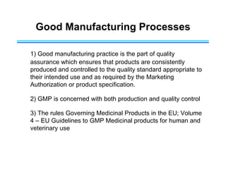 Good Manufacturing Processes
1) Good manufacturing practice is the part of quality
assurance which ensures that products are consistently
produced and controlled to the quality standard appropriate to
their intended use and as required by the Marketing
Authorization or product specification.
2) GMP is concerned with both production and quality control
3) The rules Governing Medicinal Products in the EU; Volume
4 – EU Guidelines to GMP Medicinal products for human and
veterinary use
 